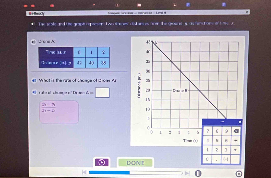 iReady Compare Functions — Instruction — Level H × 
The table and the graph represent two drones distances from the ground, y. as functions of time . 
Drone A: 

What is the rate of change of Drone A? 
rate of change of Drone A=□
frac y_2-y_1x_2-x_1
Time (s) 
DONE