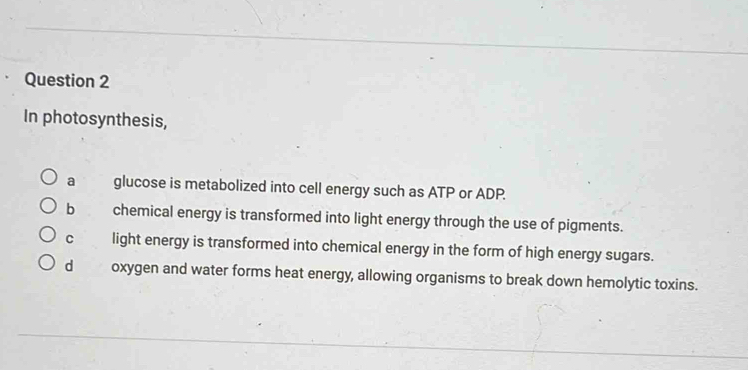 In photosynthesis,
a glucose is metabolized into cell energy such as ATP or ADP.
b chemical energy is transformed into light energy through the use of pigments.
C light energy is transformed into chemical energy in the form of high energy sugars.
d oxygen and water forms heat energy, allowing organisms to break down hemolytic toxins.