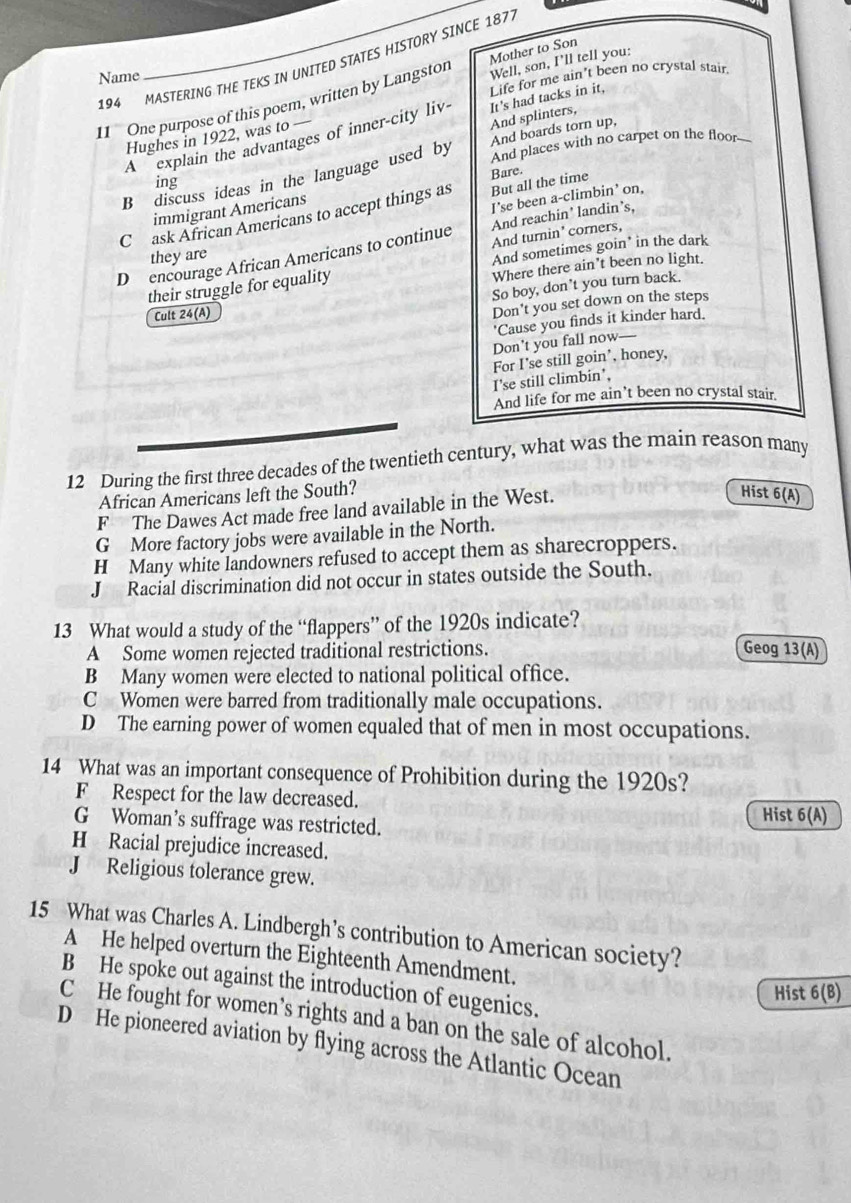 194 MASTERING THE TEKS IN UNITED STATES HISTORY SINCE 187.
Name
Life for me ain't been no crystal stair.
11 One purpose of this poem, written by Langston Mother to Son Well, son, I'll tell you:
A explain the advantages of inner-city liv It's had tacks in it.
Hughes in 1922, was to —
And splinters,
And places with no carpet on the floor--
B discuss ideas in the language used by And boards torn up,
Bare.
ing
I’se been a-climbin’ on,
Cask African Americans to accept things as But all the time
immigrant Americans
And reachin’ landin’s,
D encourage African Americans to continue And turnin' corners,
they are
And sometimes goin* in the dark
their struggle for equality Where there ain’t been no light.
So boy, don't you turn back.
Cult 24(A)
Don't you set down on the steps
'Cause you finds it kinder hard.
Don't you fall now—
For I'se still goin’, honey,
I'se still climbin’,
And life for me ain’t been no crystal stair
12 During the first three decades of the twentieth century, what was the main reason many
African Americans left the South?
F The Dawes Act made free land available in the West.
Hist 6(A)
G More factory jobs were available in the North.
H Many white landowners refused to accept them as sharecroppers.
J Racial discrimination did not occur in states outside the South.
13 What would a study of the “flappers” of the 1920s indicate?
A Some women rejected traditional restrictions. Geog 13(A)
B Many women were elected to national political office.
C Women were barred from traditionally male occupations.
D The earning power of women equaled that of men in most occupations.
14 What was an important consequence of Prohibition during the 1920s?
F Respect for the law decreased. 6(A)
G Woman’s suffrage was restricted.
Hist
H Racial prejudice increased.
J Religious tolerance grew.
15 What was Charles A. Lindbergh’s contribution to American society?
A He helped overturn the Eighteenth Amendment.
B He spoke out against the introduction of eugenics.
Hist 6(B)
C He fought for women’s rights and a ban on the sale of alcohol.
D He pioneered aviation by flying across the Atlantic Ocean