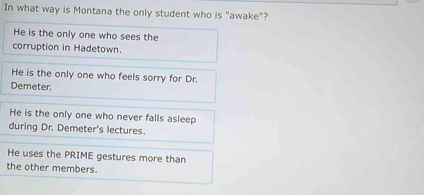 In what way is Montana the only student who is "awake"?
He is the only one who sees the
corruption in Hadetown.
He is the only one who feels sorry for Dr.
Demeter.
He is the only one who never falls asleep
during Dr. Demeter's lectures.
He uses the PRIME gestures more than
the other members.