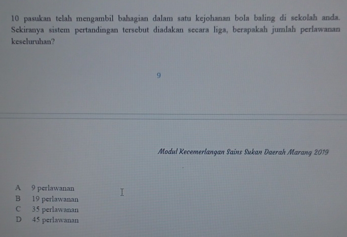 pasukan telah mengambil bahagian dalam satu kejohanan bola baling di sekolah anda.
Sekiranya sistem pertandingan tersebut diadakan secara liga, berapakah jumlah perlawanan
keseluruhan?
9
Modul Kecemerlangan Sains Sukan Daerah Marang 2019
A 9 perlawanan
B 19 perlawanan
C 35 perlawanan
D 45 perlawanan