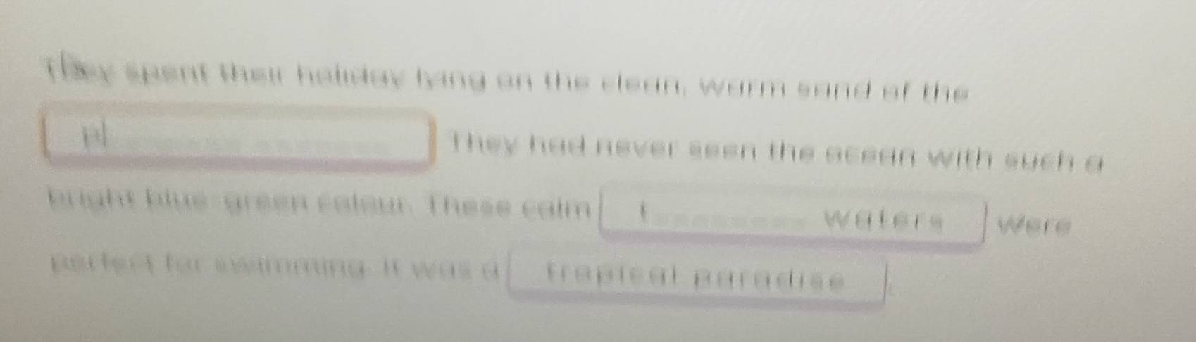 They spent their holiday lying on the clean, warm sand of the 
a 
They had never seen the acean with such a 
bright blue-green colour. These calm Were 
waters 
perfect for swamming. It was a trápical paradise