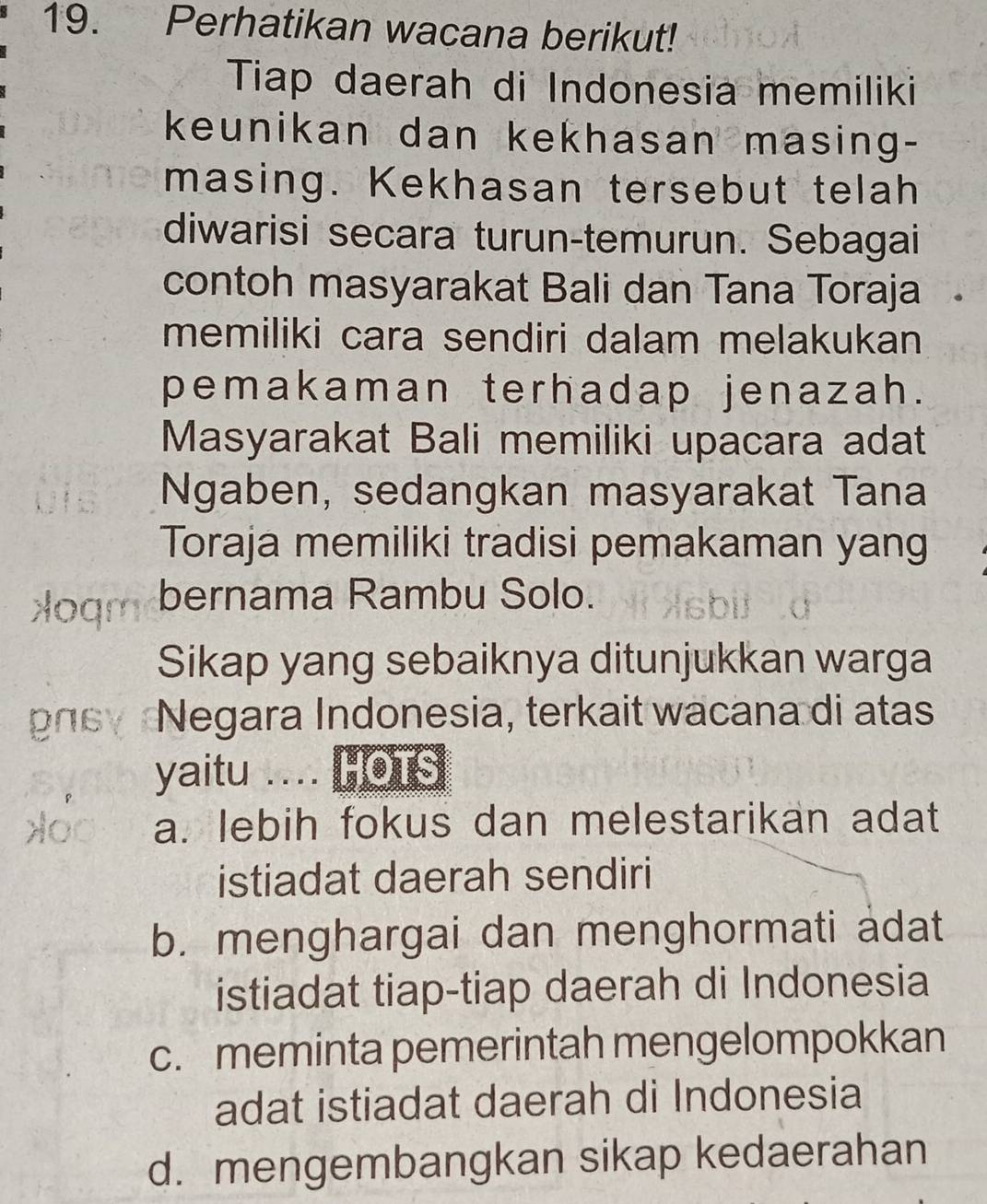 Perhatikan wacana berikut!
Tiap daerah di Indonesia memiliki
keunikan dan kekhasan masing-
masing. Kekhasan tersebut telah
diwarisi secara turun-temurun. Sebagai
contoh masyarakat Bali dan Tana Toraja
memiliki cara sendiri dalam melakukan
pemakaman terhadap jenazah.
Masyarakat Bali memiliki upacara adat
Ngaben, sedangkan masyarakat Tana
Toraja memiliki tradisi pemakaman yang
>oqm bernama Rambu Solo.
Sikap yang sebaiknya ditunjukkan warga
gas Negara Indonesia, terkait wacana di atas
yaitu .... HOTS
a. lebih fokus dan melestarikan adat
istiadat daerah sendiri
b. menghargai dan menghormati adat
istiadat tiap-tiap daerah di Indonesia
c. meminta pemerintah mengelompokkan
adat istiadat daerah di Indonesia
d. mengembangkan sikap kedaerahan