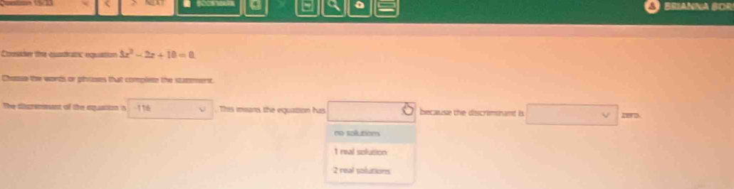 a 5 a 。 Brianna BOr
Consider the cuadratic equation 3x^2-2x+10=0
Chouse the words or phoses that complese the statment.
The dbermmant of the oqantion is 116. This mians the equattion has because the discrimnant is □ 
v
no soéltions
1 real solusion
2 real solutions