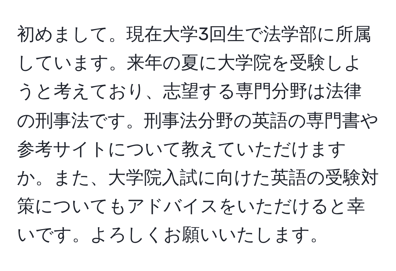 初めまして。現在大学3回生で法学部に所属しています。来年の夏に大学院を受験しようと考えており、志望する専門分野は法律の刑事法です。刑事法分野の英語の専門書や参考サイトについて教えていただけますか。また、大学院入試に向けた英語の受験対策についてもアドバイスをいただけると幸いです。よろしくお願いいたします。