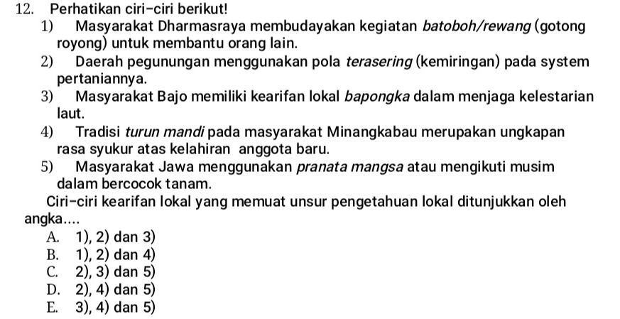 Perhatikan ciri-ciri berikut!
1) Masyarakat Dharmasraya membudayakan kegiatan batoboh/rewang (gotong
royong) untuk membantu orang lain.
2) Daerah pegunungan menggunakan pola terasering (kemiringan) pada system
pertaniannya.
3) Masyarakat Bajo memiliki kearifan lokal bapongka dalam menjaga kelestarian
laut.
4) Tradisi turun mandipada masyarakat Minangkabau merupakan ungkapan
rasa syukur atas kelahiran anggota baru.
5) Masyarakat Jawa menggunakan pranata mangsa atau mengikuti musim
dalam bercocok tanam.
Ciri-ciri kearifan lokal yang memuat unsur pengetahuan lokal ditunjukkan oleh
angka....
A. 1), 2) dan 3)
B. 1), 2) dan 4)
C. 2), 3) dan 5)
D. 2), 4) dan 5)
E. 3), 4) dan 5)