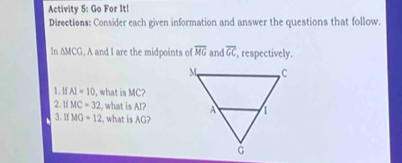 Activity 5: Go For It! 
Directions: Consider each given information and answer the questions that follow. 
In △ MCG , A and I are the midpoints of overline MG and overline GC , respectively. 
1. 1f AI=10 , what is MC? 
2. 1f MC=32 , what is Al? 
3. 1f MG=12 , what is AG?