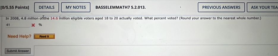 DETAILS MY NOTES BASSELEMMATH7 5.2.013. PREVIOUS ANSWERS ASK YOUR TEA 
In 2008, 4.8 million of the 14.6 million eligible voters aged 18 to 20 actually voted. What percent voted? (Round your answer to the nearest whole number.) 
41 
Need Help? Read It 
Submit Answer