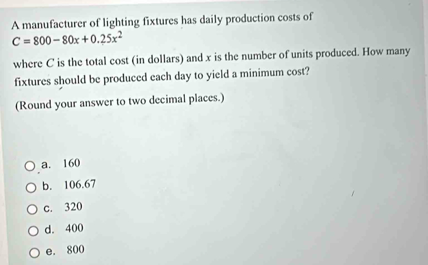 A manufacturer of lighting fixtures has daily production costs of
C=800-80x+0.25x^2
where C is the total cost (in dollars) and x is the number of units produced. How many
fixtures should be produced each day to yield a minimum cost?
(Round your answer to two decimal places.)
a. 160
b. 106.67
c. 320
d. 400
e. 800