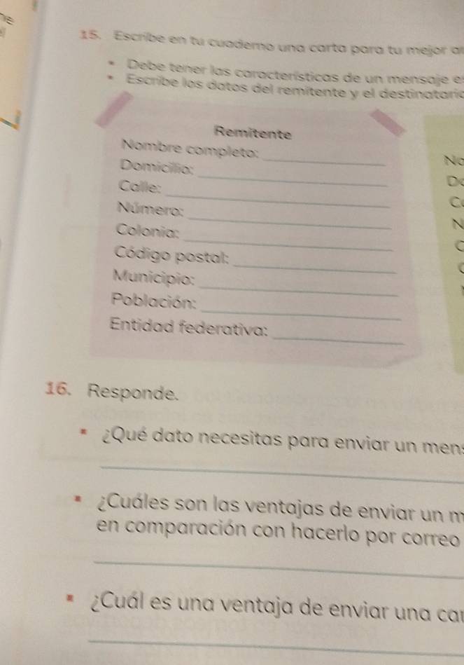 Escribe en tu cuaderno una carta para tu mejor al 
Debe tener las características de un mensaje el 
Escribe los datos del remítente y el destinataria 
Remitente 
_ 
Nombre compléto: 
Domicillio; 
No 
_ 
Calle: 
_ 
D 
_ 
Número: 
C 
_ 
Colonia: 
N 
C 
_ 
Código postal: 
_ 
Municipio: 
_ 
Población: 
_ 
Entidad federativa: 
16. Responde. 
¿Qué dato necesitas para enviar un men: 
_ 
¿Cuáles son las ventajas de enviar un m 
en comparación con hacerlo por correo 
_ 
¿Cuál es una ventaja de enviar una car 
_