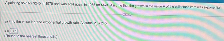 A painting sold for $245 in 1979 and was sold again in 1985 for $424. Assume that the growth in the value V of the collector's item was exponential. 
a) Find the value k of the exponential growth rate. Assume V_o=245.
k=0.05
(Round to the nearest thousandth.)