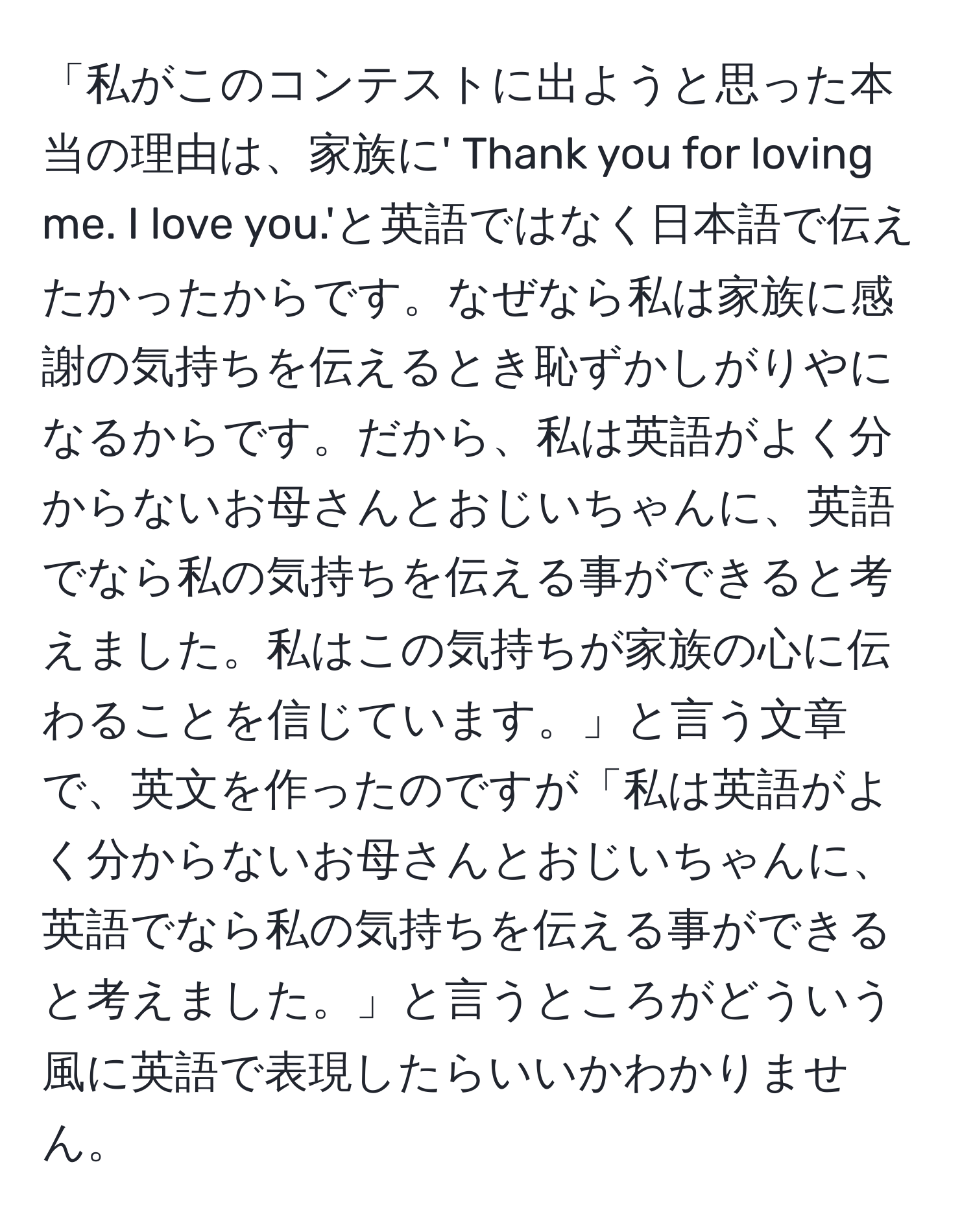 「私がこのコンテストに出ようと思った本当の理由は、家族に' Thank you for loving me. I love you.'と英語ではなく日本語で伝えたかったからです。なぜなら私は家族に感謝の気持ちを伝えるとき恥ずかしがりやになるからです。だから、私は英語がよく分からないお母さんとおじいちゃんに、英語でなら私の気持ちを伝える事ができると考えました。私はこの気持ちが家族の心に伝わることを信じています。」と言う文章で、英文を作ったのですが「私は英語がよく分からないお母さんとおじいちゃんに、英語でなら私の気持ちを伝える事ができると考えました。」と言うところがどういう風に英語で表現したらいいかわかりません。