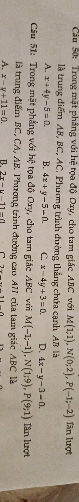 Cầu 50: Trong mặt phăng với hệ tọa độ Oxy, cho tam giác ABC với M(1;1), N(0;2), P(-1;-2) lần lượt
là trung điểm AB, BC, AC. Phương trình đường thẳng chứa cạnh AB là
A. x+4y-5=0. B. 4x+y-5=0. C. x-4y+3=0. D. 4x-y-3=0. 
Câu 51: Trong mặt phẳng với hệ tọa độ Oxy, cho tam giác ABC với M(-1;-1), N(1;9), P(9;1) lần lượt
là trung điểm BC, CA, AB. Phương trình đường cao AH của tam giác ABC là
A. x-y+11=0. B. 2x-y-11=0 C