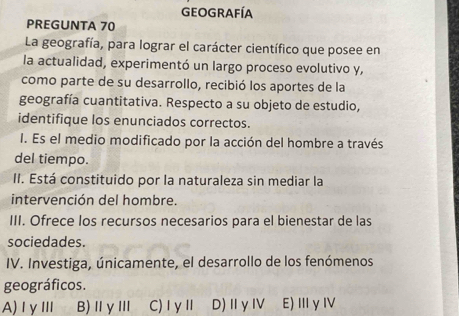 Geografía
PREGUNTA 70
La geografía, para lograr el carácter científico que posee en
la actualidad, experimentó un largo proceso evolutivo y,
como parte de su desarrollo, recibió los aportes de la
geografía cuantitativa. Respecto a su objeto de estudio,
identifique los enunciados correctos.
I. Es el medio modificado por la acción del hombre a través
del tiempo.
II. Está constituido por la naturaleza sin mediar la
intervención del hombre.
III. Ofrece los recursos necesarios para el bienestar de las
sociedades.
IV. Investiga, únicamente, el desarrollo de los fenómenos
geográficos.
A)Ⅰ γ Ⅲ B)ⅡγⅢ C)ⅠγⅡ D) Ⅱγ Ⅳ E)ⅢγⅣ