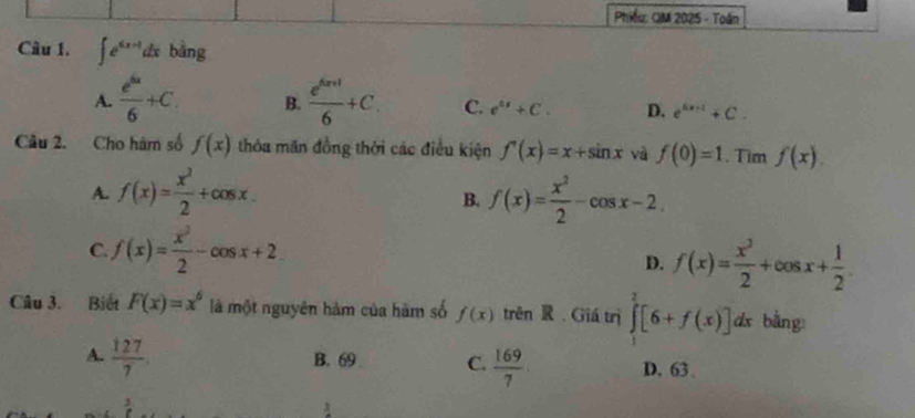 Phiều: OM 2025 - Toán
Câu 1. ∈t e^(6x-1)dx bằng
A.  e^(6x)/6 +C. B.  (e^(6x+1))/6 +C C. e^(ax)+C. D. e^(6x+1)+C. 
Câu 2. Cho hàm số f(x) thóa măn đồng thời các điều kiện f'(x)=x+sin x và f(0)=1. Tim f(x).
A. f(x)= x^2/2 +cos x. f(x)= x^2/2 -cos x-2
B.
C. f(x)= x^2/2 -cos x+2
D. f(x)= x^2/2 +cos x+ 1/2 
Câu 3. Biết F(x)=x^6 là một nguyên hàm của hàm số f(x) trên R. Giá trị ∈tlimits _1^(2[6+f(x)] dx bằng:
A. frac 127)7. B. 69 C.  169/7  D. 63 、