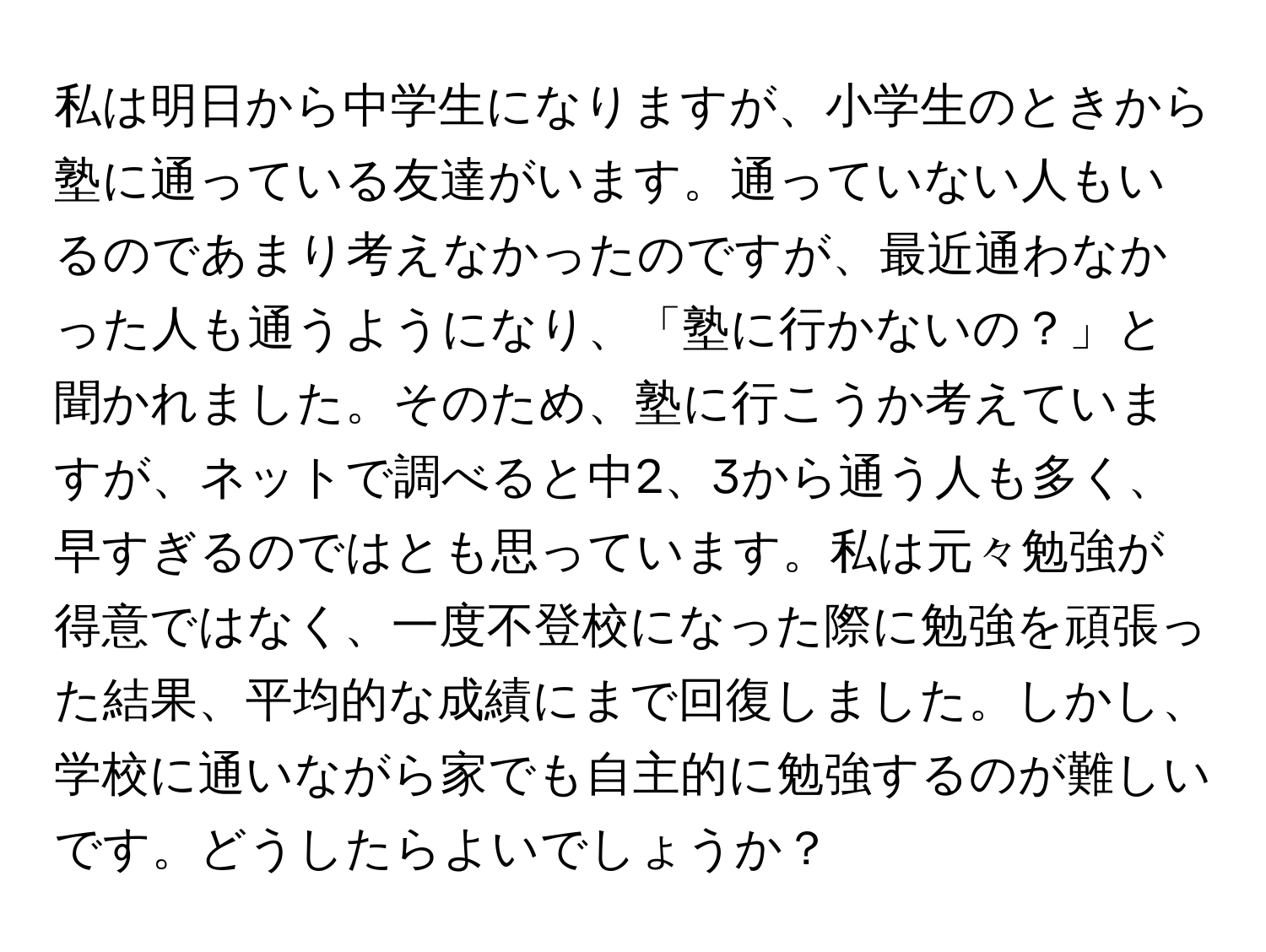 私は明日から中学生になりますが、小学生のときから塾に通っている友達がいます。通っていない人もいるのであまり考えなかったのですが、最近通わなかった人も通うようになり、「塾に行かないの？」と聞かれました。そのため、塾に行こうか考えていますが、ネットで調べると中2、3から通う人も多く、早すぎるのではとも思っています。私は元々勉強が得意ではなく、一度不登校になった際に勉強を頑張った結果、平均的な成績にまで回復しました。しかし、学校に通いながら家でも自主的に勉強するのが難しいです。どうしたらよいでしょうか？