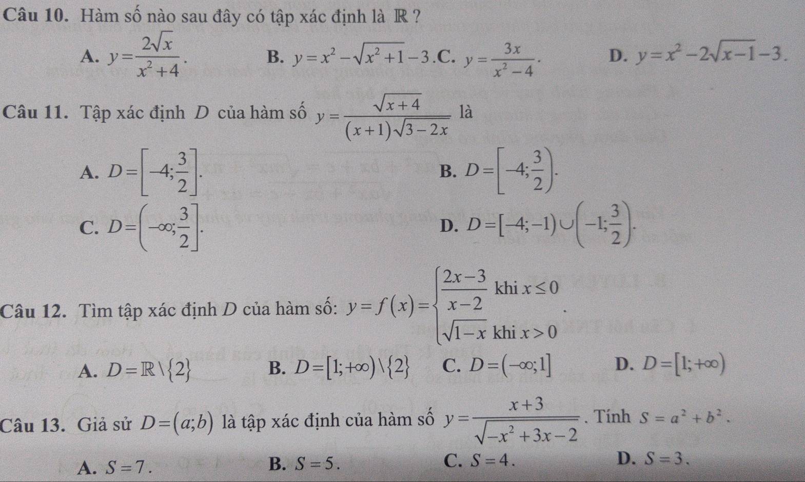 Hàm số nào sau đây có tập xác định là R ?
B. y=x^2-sqrt(x^2+1)-3 D. y=x^2-2sqrt(x-1)-3.
A. y= 2sqrt(x)/x^2+4 ..C. y= 3x/x^2-4 . 
Câu 11. Tập xác định D của hàm số y= (sqrt(x+4))/(x+1)sqrt(3-2x)  là
A. D=[-4; 3/2 ]. D=[-4; 3/2 ). 
B.
C. D=(-∈fty ; 3/2 ]. D=[-4;-1)∪ (-1; 3/2 ). 
D.
Câu 12. Tìm tập xác định D của hàm số: y=f(x)=beginarrayl  (2x-3)/x-2 khix≤ 0 sqrt(1-x)khix>0endarray.. 
A. D=R/ 2 B. D=[1;+∈fty )| 2 C. D=(-∈fty ;1] D. D=[1;+∈fty )
Câu 13. Giả sử D=(a;b) là tập xác định của hàm số y= (x+3)/sqrt(-x^2+3x-2) . Tính S=a^2+b^2.
A. S=7. B. S=5. C. S=4. D. S=3.