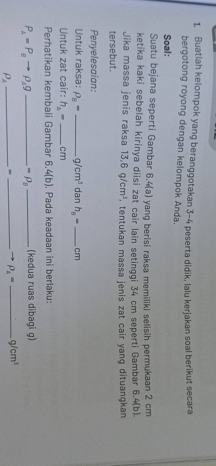 Buatlah kelompok yang beranggotakan 3-4 peserta didik, lalu kerjakan soal berikut secara 
bergotong royong dengan kelompok Anda. 
Soal: 
Suatu bejana seperti Gambar 6.4 (a) yang berisi raksa memiliki selisih permukaan 2 cm
ketika kaki sebelah kirinya diisi zat cair lain setinggi 34 cm seperti Gambar 6.4 (b). 
Jika massa jenis raksa 13, 6g/cm^3 , tentukan massa jenis zat cair yang dituangkan 
tersebut. 
Penyelesaian: 
Untuk raksa: rho _B= _  g/cm^3 dan h_B= _  cm
Untuk zat cair: h_A= _ cm
Perhatikan kembali Gambar 6.4(b). Pada keadaan ini berlaku: 
_ P_A=P_Bto rho _Ag
=rho _B _ 
(kedua ruas dibagi g)
rho _A _ 
= 
_ rho _A= _
g/cm^3