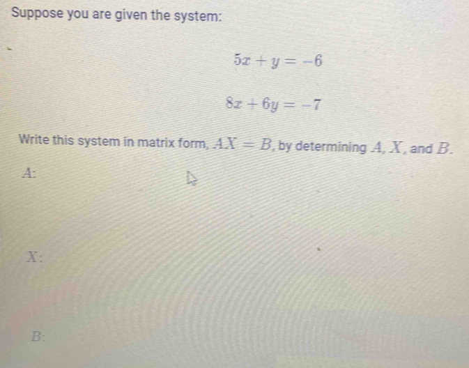 Suppose you are given the system:
5x+y=-6
8x+6y=-7
Write this system in matrix form, AX=B , by determining A, X, and B. 
A:
X : 
B: