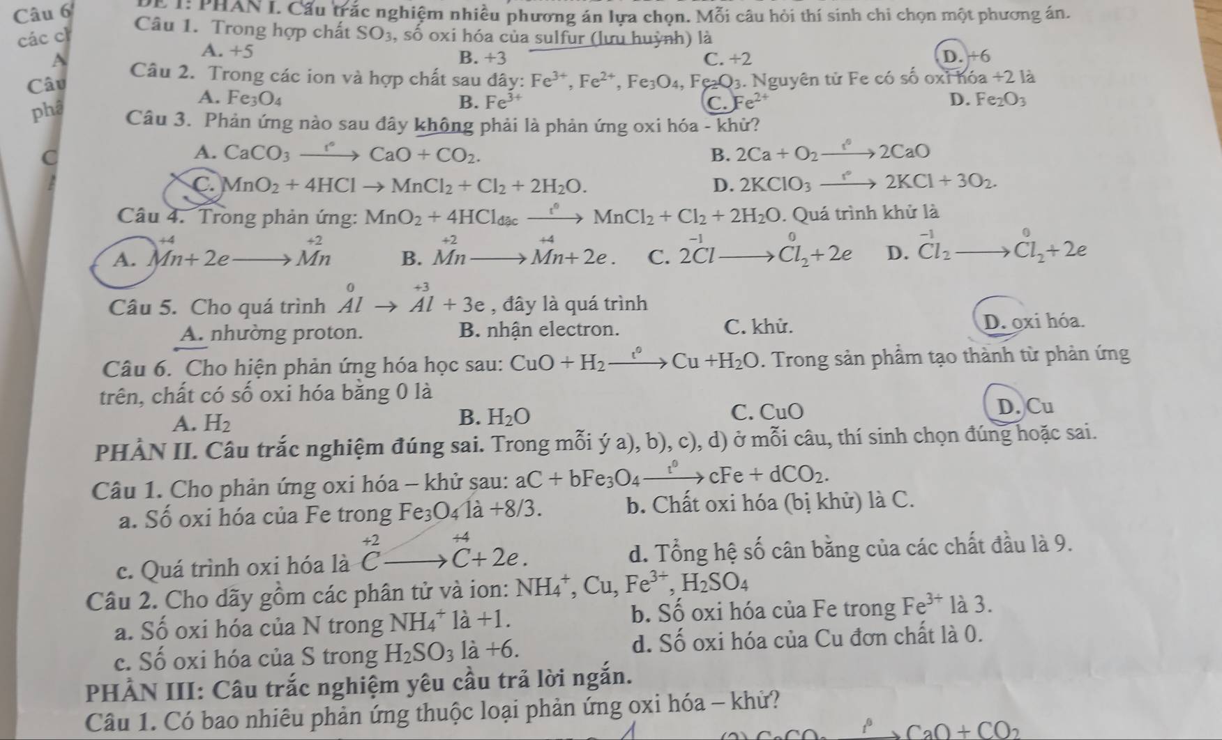 EFI: PHAN I. Cầu trắc nghiệm nhiều phương án lựa chọn. Mỗi câu hỏi thí sinh chi chọn một phương án.
Câu 1. Trong hợp chất SO_3.
các ch , số oxi hóa của sulfur (lưu huỳnh) là
A. +5 B. +3 C. +2 D. +6
A Câu 2. Trong các ion và hợp chất sau day
Câu Fe^(3+),Fe^(2+),Fe_3O_4,Fe_2Q :Q3. Nguyên tử Fe có số oxỉ hóa +2 là
A. Fe3O4 B. Fe^(3+) Fe^(2+) D. Fe_2O_3
C.
phâ Câu 3. Phản ứng nào sau đây không phải là phản ứng oxi hóa - khử?
C
A. CaCO_3to CaCaO+CO_2. B. 2Ca+O_2to 2CaO
C. MnO_2+4HClto MnCl_2+Cl_2+2H_2O. D. 2KClO_3to 22KCl+3O_2.
Câu 4. Trong phản ứng: MnO_2+4HCl_dacto Mn^(Cl_c)MnCl_2+Cl_2+2H_2O.. Quá trình khử là
0
A. Mn+2e x_| beginarrayr +2 B. ^+2Mn_  Mn+2e. C. 2^(-1)to Cl_2+2e D. beginarrayr -1 Cl_2endarray . Cl_2+2e
Câu 5. Cho quá trình beginarrayr 0 Alendarray beginarrayr +3 Al+3eendarray , đây là quá trình
A. nhường proton. B. nhận electron. C. khử. D. oxi hóa.
Câu 6. Cho hiện phản ứng hóa học sau: CuO+H_2xrightarrow e^oCu+H_2O. Trong sản phẩm tạo thành từ phản ứng
trên. chất có - oxi hóa băng 0 là
A. H_2
B. H_2O
C. CuO D. Cu
PHÀN II. Câu trắc nghiệm đúng sai. Trong mỗi ý a), b), c), d) ở mỗi câu, thí sinh chọn đúng hoặc sai.
Câu 1. Cho phản ứng oxi hóa - khử sau: aC+bFe_3O_4xrightarrow i°cFe+dCO_2.
a. Số oxi hóa của Fe trong Fe_3O_41dot a+8/3. b. Chất oxi hóa (bị khử) là C.
C+2e. d. Tổng hệ số cân bằng của các chất đầu là 9.
c. Quá trình oxi hóa là beginarrayr +2 Cendarray / +4
Câu 2. Cho dãy gồm các phân tử và ion: NH_4^(+,Cu,Fe^3+),H_2SO_4
a. Số oxi hóa của N trong NH_4^(+la)+1.
b. Số oxi hóa của Fe trong Fe^(3+) là 3.
c. Số oxi hóa của S trong H_2SO_3la+6. d. Số oxi hóa của Cu đơn chất là 0.
PHẢN III: Câu trắc nghiệm yêu cầu trả lời ngắn.
Câu 1. Có bao nhiêu phản ứng thuộc loại phản ứng oxi hóa - khừ?
to CaO+CO_2