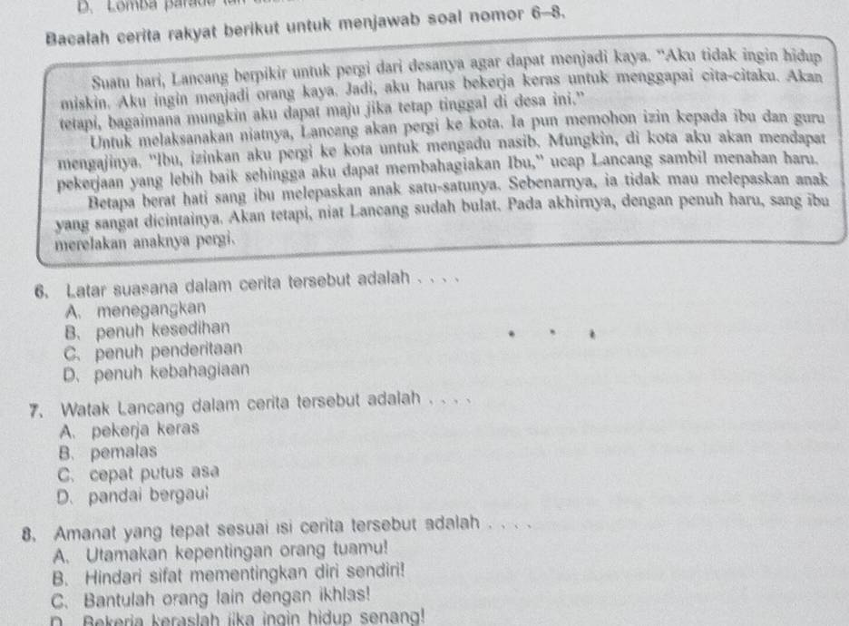 Lomba parad
Bacalah cerita rakyat berikut untuk menjawab soal nomor 6-8.
Suatu hari, Lancang berpikir untuk pergi dari desanya agar dapat menjadi kaya. ''Aku tidak ingin hidup
miskin. Aku ingin menjadi orang kaya. Jadi, aku harus bekerja keras untuk menggapai cita-citaku. Akan
tetapi, bagaimana mungkin aku dapat maju jika tetap tinggal di desa ini.”
Untuk melaksanakan niatnya, Lancang akan pergi ke kota. Ia pun memohon izin kepada ibu dan guru
mengajinya. ''lbu, izinkan aku pergi ke kota untuk mengadu nasib. Mungkin, di kota aku akan mendapat
pekerjaan yang lebih baik sehingga aku dapat membahagiakan Ibu,' ucap Lancang sambil menahan haru.
Betapa berat hati sang ibu melepaskan anak satu-satunya. Sebenarnya, ia tidak mau melepaskan anak
yang sangat dicintainya. Akan tetapi, niat Lancang sudah bulat. Pada akhirnya, dengan penuh haru, sang ibu
merelakan anaknya pergi.
6. Latar suasana dalam cerita tersebut adalah . . . .
A. menegangkan
B. penuh kesedihan
C. penuh penderitaan
D. penuh kebahagiaan
7. Watak Lancang dalam cerita tersebut adalah . . . .
A. pekerja keras
B. pemalas
C. cepat putus asa
D. pandai bergaul
8, Amanat yang tepat sesuai isi cerita tersebut adalah . . . .
A. Utamakan kepentingan orang tuamu!
B. Hindari sifat mementingkan diri sendiri!
C. Bantulah orang lain dengan ikhlas!
n Bekeria keraslah iika ingin hidup senang!