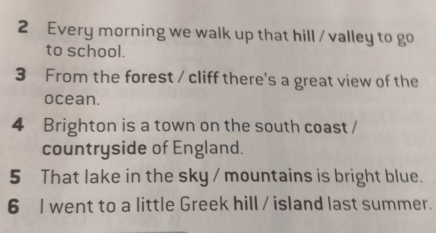 Every morning we walk up that hill / valley to go 
to school. 
3 From the forest / cliff there's a great view of the 
ocean. 
4 Brighton is a town on the south coast / 
countryside of England. 
5 That lake in the sky / mountains is bright blue. 
6 I went to a little Greek hill / island last summer.