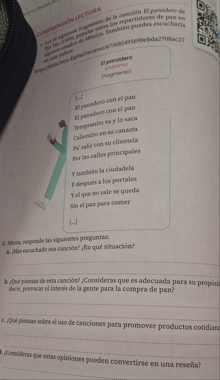 CoMPRENSIÓN LECTORA 
a. Lee el siguiente fragmento de la canción El panadero de 
algunos estados de México. También puedes escucharla 
en este enlace: Tín Tan (1959), popular entre los repartidores de pan en 
https://didacteca.digital/recurso/673685495690ebda2708ac27 
El panadero 
Anônimo 
(Fragmento) 
[...] 
El panadero con el pan 
El panadero con el pan 
Tempranito va y lo saca 
Calientito en su canasta 
Pa’ salir con su clientela 
Por las calles principales 
Y también la ciudadela 
Y después a los portales 
Y el que no sale se queda 
Sin el pan para comer 
[...] 
2. Ahora, responde las siguientes preguntas: 
a. ¿Has escuchado esa canción? ¿En qué situación? 
_ 
_ 
b. ¿Qué piensas de esta canción? ¿Consideras que es adecuada para su propósit 
decir, provocar el interés de la gente para la compra de pan? 
_ 
_ 
_ 
c. ¿Qué piensas sobre el uso de canciones para promover productos cotidiano 
_ 
_ 
. ¿Consideras que estas opiniones pueden convertirse en una reseña?