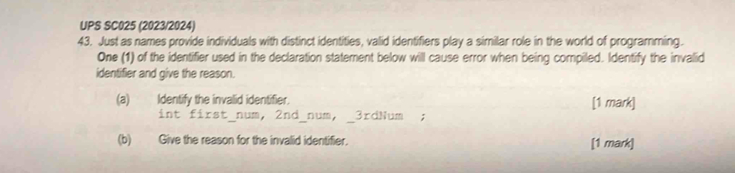 UPS SC025 (2023/2024) 
43. Just as names provide individuals with distinct identities, valid identifiers play a similar role in the world of programming. 
One (1) of the identifier used in the declaration statement below will cause error when being compiled. Identify the invalid 
identifier and give the reason. 
(a)Identify the invalid identifier. [1 mark] 
int first_num, 2nd_num, _ 3rdNum; 
(b) Give the reason for the invalid identifier. [1 mark]