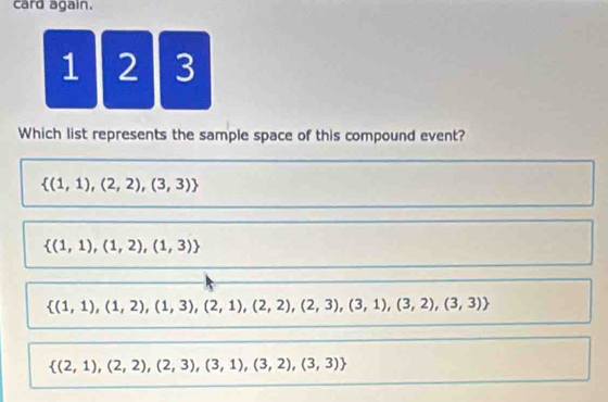 card again.
1 2 3
Which list represents the sample space of this compound event?
 (1,1),(2,2),(3,3)
 (1,1),(1,2),(1,3)
 (1,1),(1,2),(1,3),(2,1),(2,2),(2,3),(3,1),(3,2),(3,3)
 (2,1),(2,2),(2,3),(3,1),(3,2),(3,3)