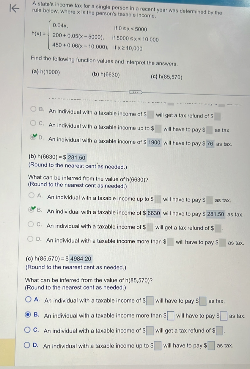 A state's income tax for a single person in a recent year was determined by the
rule below, where x is the person's taxable income.
h(x)=beginarrayl 0.04x,if0≤ x<5000 200+0.05(x-5000),if5000≤ x<10,000 450+0.06(x-10.000),ifx≥ 10,000endarray.
Find the following function values and interpret the answers.
(a) h(1900) (b) h(6630) h(85,570)
(c)
B. An individual with a taxable income of $ will get a tax refund of $
C. An individual with a taxable income up to $ will have to pay $ as tax.
D. An individual with a taxable income of $ 1900 will have to pay $ 76 as tax.
(b) h(6630)=$281.50
(Round to the nearest cent as needed.)
What can be inferred from the value of h(6630)
(Round to the nearest cent as needed.)
A. An individual with a taxable income up to $ will have to pay $□ as tax.
B. An individual with a taxable income of $ 6630 will have to pay $ 281.50 as tax.
C. An individual with a taxable income of $ will get a tax refund of $
D. An individual with a taxable income more than $ □ will have to pay $□ as tax.
(c) h(85,570)=$4984.20
(Round to the nearest cent as needed.)
What can be inferred from the value of h(85,570) ?
(Round to the nearest cent as needed.)
A. An individual with a taxable income of $□ will have to pay $□ as tax.
B. An individual with a taxable income more than $□ will have to pay $□ as tax.
C. An individual with a taxable income of $□ will get a tax refund of $□.
D. An individual with a taxable income up to $□ will have to pay $□ as tax.