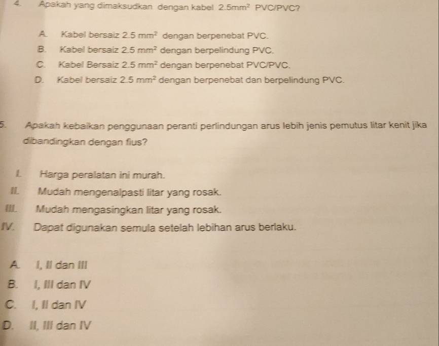 Apakah yang dimaksudkan dengan kabel 2.5mm^2 PVC/PVC?
A. Kabel bersaiz 2.5mm^2 dengan berpenebat PVC.
B. Kabel bersaiz 2.5mm^2 dengan berpelindung PVC.
C. Kabel Bersaiz 2.5mm^2 dengan berpenebat PVC/ PVC.
D. Kabel bersaiz 2.5mm^2 dengan berpenebat dan berpelindung PVC.
5. Apakah kebaïkan penggunaan peranti perlindungan arus lebíh jenis pemutus litar kenit jīka
dibandingkan dengan fius?
I. Harga peralatan ini murah.
II. Mudah mengenalpasti litar yang rosak.
III. Mudah mengasingkan litar yang rosak.
IV. Dapat digunakan semula setelah lebihan arus berlaku.
A. I, II dan III
B. I, III dan IV
C. I, II dan IV
D. II, III dan IV