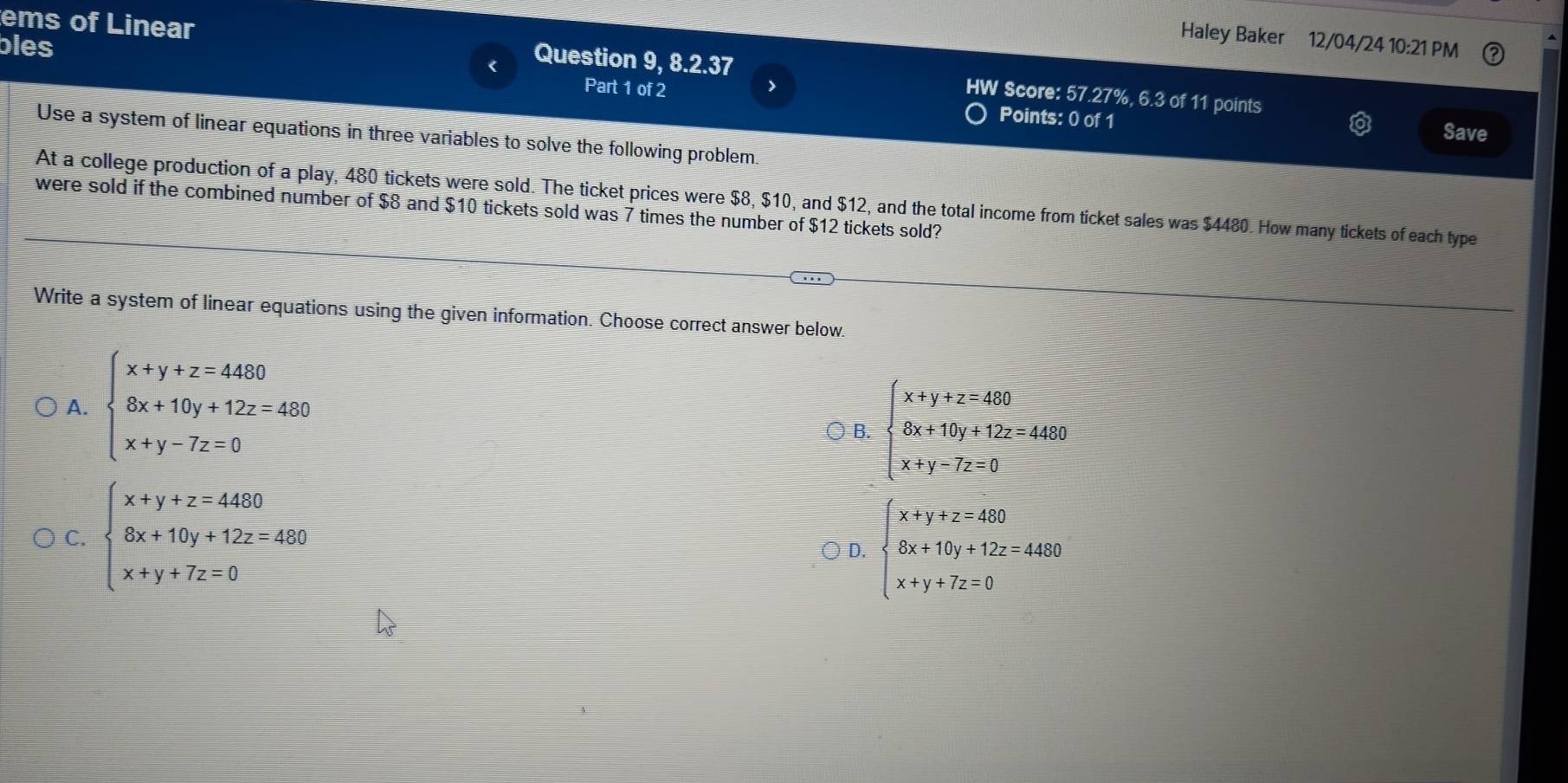 bles
Haley Baker 12/04/24 10:21 PM
ems of Linear Question 9, 8.2.37 HW Score: 57.27%, 6.3 of 11 points
Part 1 of 2 >
Points: 0 of 1 Save
Use a system of linear equations in three variables to solve the following problem.
At a college production of a play, 480 tickets were sold. The ticket prices were $8, $10, and $12, and the total income from ticket sales was $4480. How many tickets of each type
were sold if the combined number of $8 and $10 tickets sold was 7 times the number of $12 tickets sold?
Write a system of linear equations using the given information. Choose correct answer below.
A. beginarrayl x+y+z=4480 8x+10y+12z=480 x+y-7z=0endarray. ○ B. beginarrayl x+y+z=480 6x+16y+12z=4480 x+y-7z=0endarray.
C. beginarrayl x+y+z=4480 8x+10y+12z=480 x+y+7z=0endarray.
D. beginarrayl x+y+z=460 8x+10y+12z=4480 x+y+7z=0endarray.