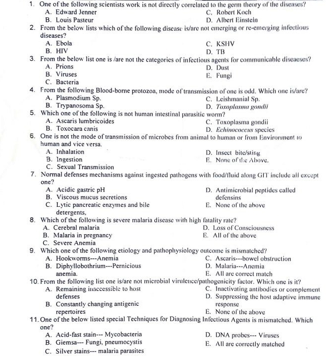 One of the following scientists work is not directly correlated to the germ theory of the disenses?
A. Edward Jenner C. Robert Koch
B. Louis Pasteur D. Albert Einstein
2. From the below lists which of the following disease is/are not emerging or re-emerging infectious
diseases?
A. Ebola C. KSHV
B. HIV D. TB
3. From the below list one is /are not the categories of infectious agents for communicable discaeses?
A. Prions D. Dust
B. Viruses E. Fungi
C. Bacteria
4. From the following Blood-borne protozoa, mode of transmission of one is odd. Which one is/are?
A. Plasmodium Sp. C. Leishmanial Sp.
B. Trypanosoma Sp. D. Toxoplasma gondii
5. Which one of the following is not human intestinal parasitic worm?
A. Ascaris lumbriçoides C. Toxoplasma gondii
B. Toxocara canis D. Echinococcus species
6. One is not the mode of transmission of microbes from animal to human or from Environment to
human and vice versa.
A. Inhalation D. Insect bite/sting
B. Ingestion E. Nane of the Above.
C. Sexual Transmission
7. Normal defenses mechanisms against ingested pathogens with food/fluid along GIT include all except
one?
A. Acidic gastric pH D. Antimicrobial peptides called
B. Viscous mucus secretions defensins
C. Lytic pancreatic enzymes and bile E. None of the ahove
detergents.
8. Which of the following is severe malaria disease with high fatality rate?
A. Cerebral malaria D. Loss of Consciousness
B. Malaria in pregnancy E. All of the above
C. Severe Anemia
9. Which one of the following etiology and pathophysiology outcome is mismatched?
A. Hookworms---Anemia C. Ascaris---bowel obstruction
B. Diphyllobothrium---Pernicious D. Malaria---Anemia
anemia. E. All are correct match
10. From the following list one is/are not microbial virulence/pathogenicity factor. Which one is it?
A. Remaining inaccessible to host C. Inactivating antibodies or complement
defenses D. Suppressing the host adaptive immune
B. Constantly changing antigenic response
repertoires E. None of the above
11. One of the below listed special Techniques for Diagnosing Infectious Agents is mismatched. Which
one?
A. Acid-fast stain--- Mycobacteria D. DNA probes--- Viruses
B. Giemsa--- Fungi, pneumocystis E. All are correctly matched
C. Silver stains--- malaria parasites