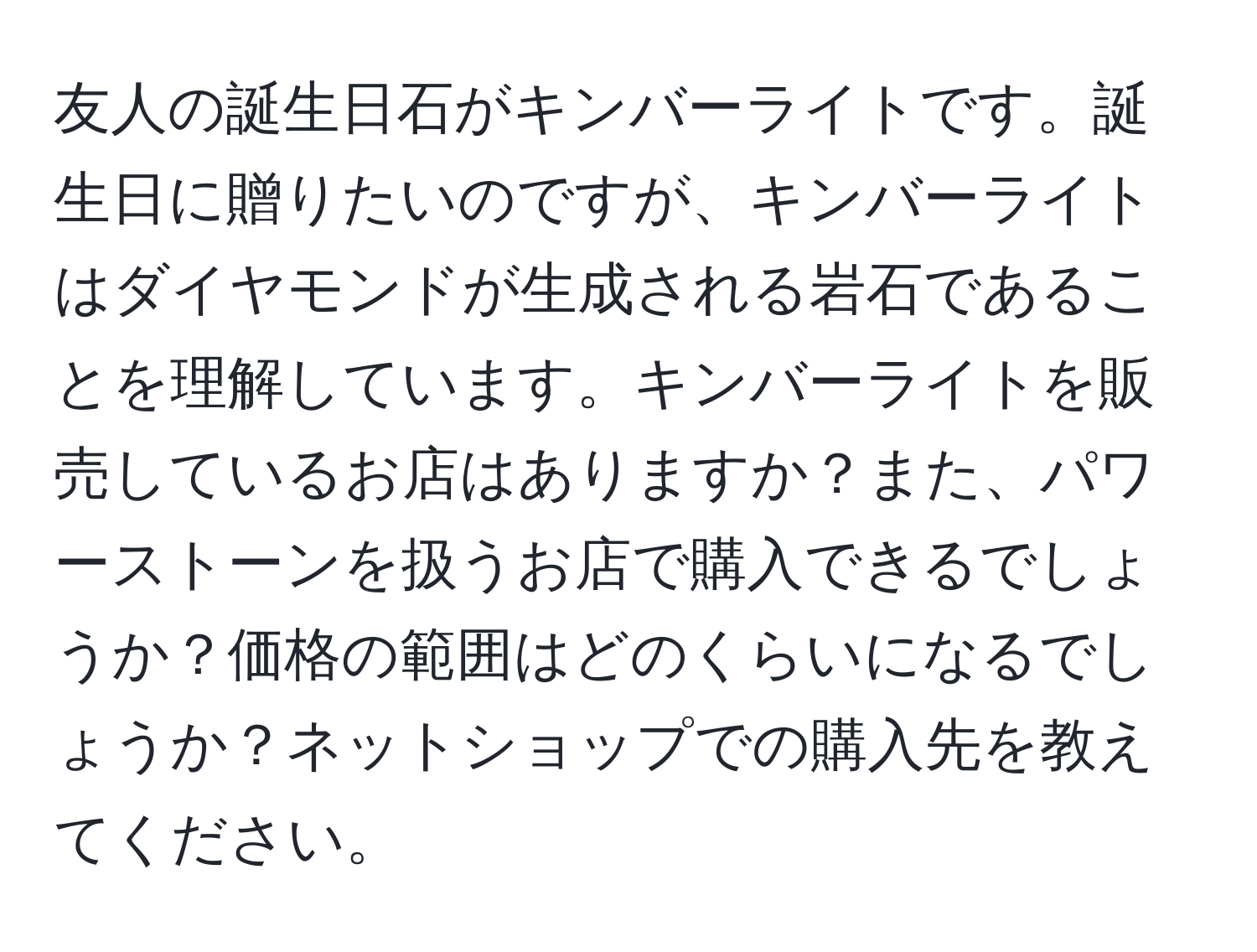 友人の誕生日石がキンバーライトです。誕生日に贈りたいのですが、キンバーライトはダイヤモンドが生成される岩石であることを理解しています。キンバーライトを販売しているお店はありますか？また、パワーストーンを扱うお店で購入できるでしょうか？価格の範囲はどのくらいになるでしょうか？ネットショップでの購入先を教えてください。