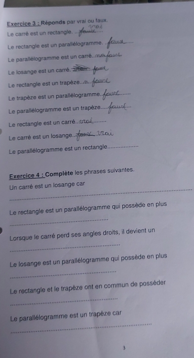 Réponds par vrai ou faux. 
Le carré est un rectangle._ 
_ 
Le rectangie est un parallélogramme._ 
Le parallélogramme est un carré. 
Le losange est un carré. 
_ 
Le rectangle est un trapèze._ 
Le trapèze est un parallélogramme._ 
Le parallélogramme est un trapèze_ 
Le rectangle est un carré._ 
Le carré est un losange... _ _ 
Le parallélogramme est un rectangle_ 
Exercice 4 : Complète les phrases suivantes. 
_ 
Un carré est un losange car 
Le rectangle est un parallélogramme qui possède en plus 
_ 
_ 
Lorsque le carré perd ses angles droits, il devient un 
Le losange est un parallélogramme qui possède en plus 
_ 
_ 
Le rectangle et le trapèze ont en commun de posséder 
_ 
Le parallélogramme est un trapèze car 
3