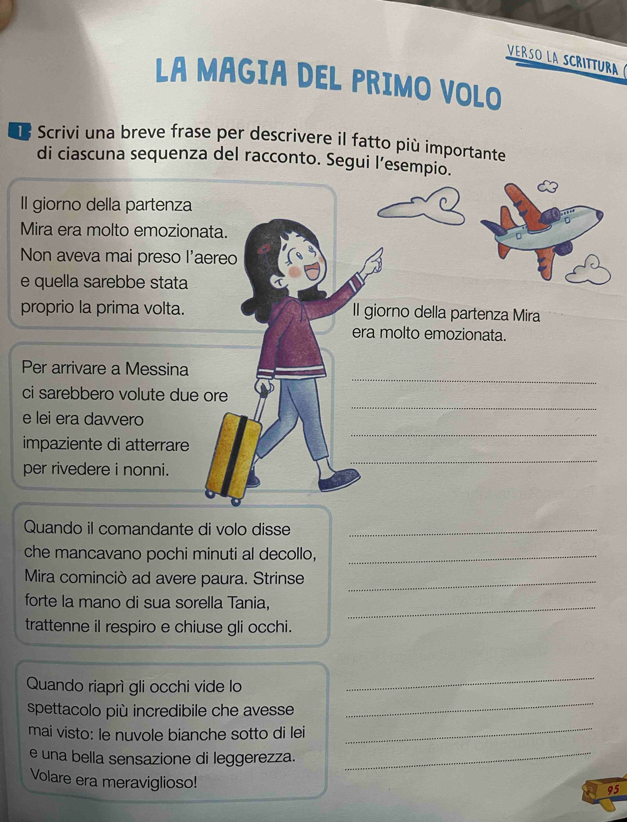 VERSO LA SCRITTURa 
LA MAGIA DEL PRIMO VOLO 
Scrivi una breve frase per descrivere il fatto più importante 
di ciascuna sequenza del racconto. Segui l’esempio. 
Il giorno della partenza 
Mira era molto emozionata. 
Non aveva mai preso l'aereo 
e quella sarebbe stata 
proprio la prima volta. 
Il giorno della partenza Mira 
era molto emozionata. 
_ 
Per arrivare a Messina 
_ 
ci sarebbero volute due ore 
_ 
e lei era davvero 
impaziente di atterrare 
per rivedere i nonni. 
_ 
Quando il comandante di volo disse_ 
che mancavano pochi minuti al decollo,_ 
Mira cominciò ad avere paura. Strinse_ 
forte la mano di sua sorella Tania,_ 
trattenne il respiro e chiuse gli occhi. 
Quando riaprì gli occhi vide lo 
_ 
spettacolo più incredibile che avesse 
_ 
mai visto: le nuvole bianche sotto di lei_ 
e una bella sensazione di leggerezza._ 
Volare era meraviglioso! 
a 95