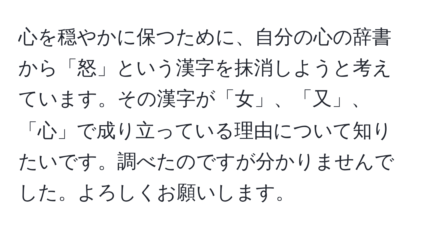 心を穏やかに保つために、自分の心の辞書から「怒」という漢字を抹消しようと考えています。その漢字が「女」、「又」、「心」で成り立っている理由について知りたいです。調べたのですが分かりませんでした。よろしくお願いします。