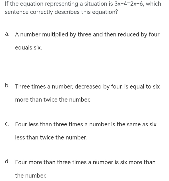 If the equation representing a situation is 3x-4=2x+6 , which
sentence correctly describes this equation?
a. A number multiplied by three and then reduced by four
equals six.
b. Three times a number, decreased by four, is equal to six
more than twice the number.
c. Four less than three times a number is the same as six
less than twice the number.
d. Four more than three times a number is six more than
the number.