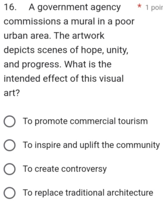 A government agency * 1 poir
commissions a mural in a poor
urban area. The artwork
depicts scenes of hope, unity,
and progress. What is the
intended effect of this visual
art?
To promote commercial tourism
To inspire and uplift the community
To create controversy
To replace traditional architecture