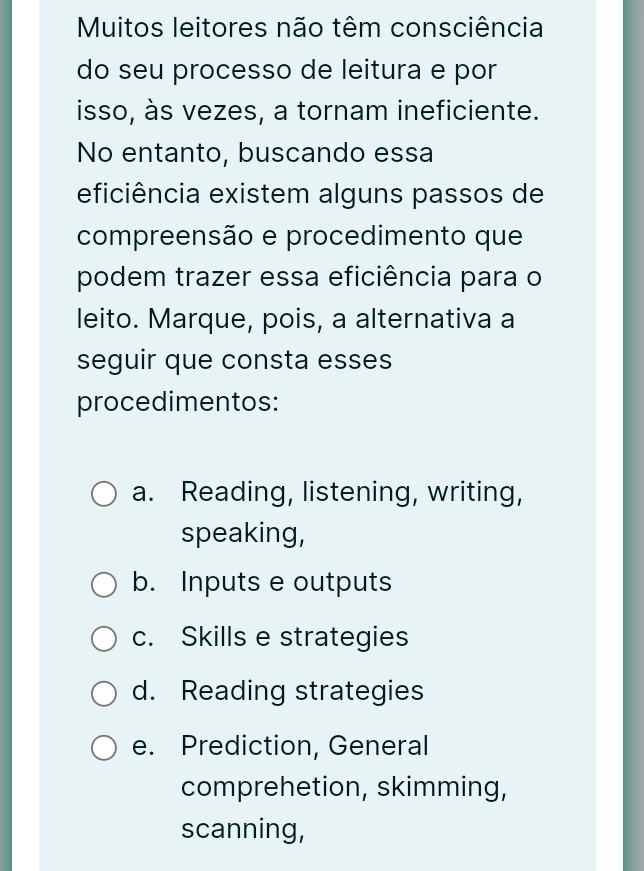 Muitos leitores não têm consciência
do seu processo de leitura e por
isso, às vezes, a tornam ineficiente.
No entanto, buscando essa
eficiência existem alguns passos de
compreensão e procedimento que
podem trazer essa eficiência para o
leito. Marque, pois, a alternativa a
seguir que consta esses
procedimentos:
a. Reading, listening, writing,
speaking,
b. Inputs e outputs
c. Skills e strategies
d. Reading strategies
e. Prediction, General
comprehetion, skimming,
scanning,