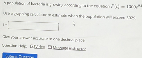 A population of bacteria is growing according to the equation P(t)=1300e^(0.1)
Use a graphing calculator to estimate when the population will exceed 3029.
t=□
Give your answer accurate to one decimal place. 
Question Help: Video Message instructor 
Submit Ouestion