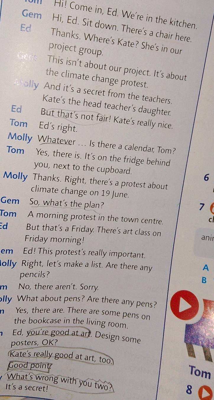 Hi! Come in, Ed. We're in the kitchen 
Gem Hi, Ed. Sit down. There's a chair here. 
Ed Thanks. Where's Kate? She's in our 
project group. 
This isn't about our project. It's about 
the climate change protest. 
ally And it’s a secret from the teachers. 
Kate's the head teacher's daughter. 
Ed But that's not fair! Kate's really nice. 
Tom Ed's right. 
Molly Whatever ... Is there a calendar, Tom? 
Tom Yes, there is. It's on the fridge behind 
you, next to the cupboard. 6 
Molly Thanks. Right, there's a protest about 
climate change on 19 June. 
Gem So, what's the plan? 
7 
Tom A morning protest in the town centre. 
c 
d But that's a Friday. There's art class on anir 
Friday morning! 
em Ed! This protest's really important. 
olly Right, let's make a list. Are there any 
A 
pencils? 
B 
m No, there aren't. Sorry. 
lly What about pens? Are there any pens? 
n Yes, there are. There are some pens on 
the bookcase in the living room. 
Ed, you're good at art. Design some 
posters, OK? 
Kate's really good at art, too. Tom 
Good point. 
What's wrong with you two? 
It's a secret! 
8