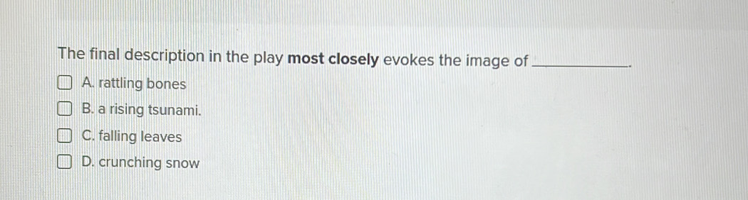 The final description in the play most closely evokes the image of _..
A. rattling bones
B. a rising tsunami.
C. falling leaves
D. crunching snow