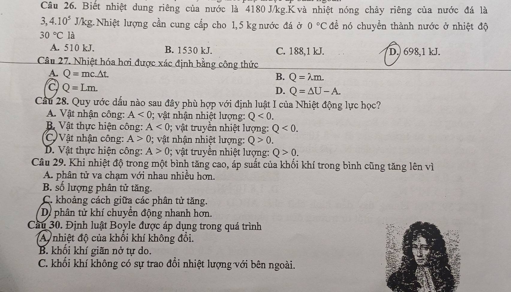 Biết nhiệt dung riêng của nước là 4180 J/kg.K và nhiệt nóng chảy riêng của nước đá là
3,4.10^5J/kg : Nhiệt lượng cần cung cấp cho 1,5 kg nước đá ở 0°C để nó chuyển thành nước ở nhiệt độ
30°C là
A. 510 kJ. B. 1530 kJ. C. 188,1 kJ. D,) 698,1 kJ.
Câu 27. Nhiệt hóa hơi được xác định bằng công thức
A. Q=mc.△ t. B. Q=lambda m.
C Q=Lm.
D. Q=△ U-A.
Câu 28. Quy ước dấu nào sau đây phù hợp với định luật I của Nhiệt động lực học?
A. Vật nhận công: A<0</tex> ; vật nhận nhiệt lượng: Q<0.
Bộ Vật thực hiện công: A<0</tex> ; vật truyền nhiệt lượng: Q<0.
C Vật nhận công: A>0;  vật nhận nhiệt lượng: Q>0.
D. Vật thực hiện công: A>0 0; vật truyền nhiệt lượng: Q>0.
Câu 29. Khi nhiệt độ trong một bình tăng cao, áp suất của khối khí trong bình cũng tăng lên vì
A. phân tử va chạm với nhau nhiều hơn.
B. số lượng phân tử tăng.
C. khoảng cách giữa các phân tử tăng.
D. phân tử khí chuyển động nhanh hơn.
Cầu 30. Định luật Boyle được áp dụng trong quá trình
A nhiệt độ của khối khí không đổi.
B. khối khí giãn nở tự do.
C. khối khí không có sự trao đổi nhiệt lượng với bên ngoài.