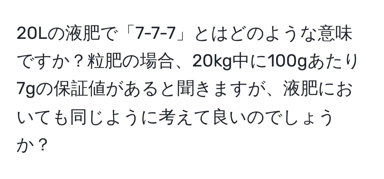 20Lの液肥で「7-7-7」とはどのような意味ですか？粒肥の場合、20kg中に100gあたり7gの保証値があると聞きますが、液肥においても同じように考えて良いのでしょうか？