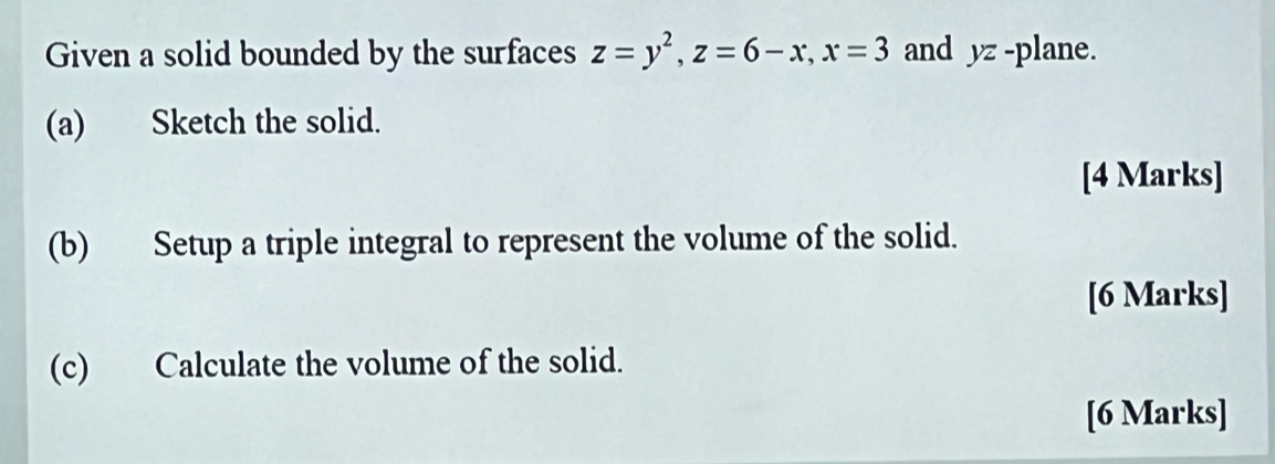 Given a solid bounded by the surfaces z=y^2, z=6-x, x=3 and yz -plane. 
(a) Sketch the solid. 
[4 Marks] 
(b) Setup a triple integral to represent the volume of the solid. 
[6 Marks] 
(c) Calculate the volume of the solid. 
[6 Marks]