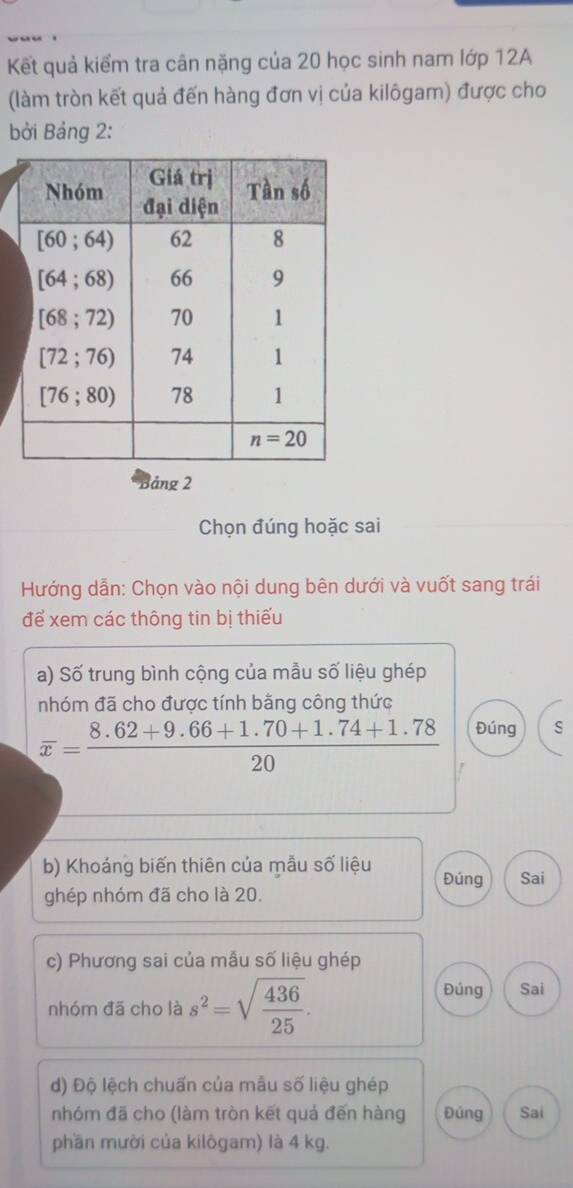 Kết quả kiểm tra cân nặng của 20 học sinh nam lớp 12A
(làm tròn kết quả đến hàng đơn vị của kilôgam) được cho
bởi Bảng 2:
Bảng 2
Chọn đúng hoặc sai
Hướng dẫn: Chọn vào nội dung bên dưới và vuốt sang trái
để xem các thông tin bị thiếu
a) Số trung bình cộng của mẫu số liệu ghép
nhóm đã cho được tính bằng công thức
overline x= (8.62+9.66+1.70+1.74+1.78)/20  Đúng ς
b) Khoáng biến thiên của mẫu số liệu Đúng Sai
ghép nhóm đã cho là 20.
c) Phương sai của mẫu số liệu ghép
nhóm đã cho là s^2=sqrt(frac 436)25.
Đúng Sai
d) Độ lệch chuấn của mẫu số liệu ghép
nhóm đã cho (làm tròn kết quả đến hàng Đủng Sai
phần mười của kilôgam) là 4 kg.