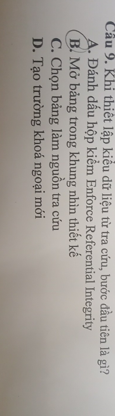 Cầu 9. Khi thiết lập kiểu dữ liệu từ tra cứu, bước đầu tiên là gì?
A. Đánh dầu hộp kiểm Enforce Referential Integrity
B. Mở bảng trong khung nhìn thiết kế
C. Chọn bảng làm nguồn tra cứu
D. Tạo trường khoá ngoại mới