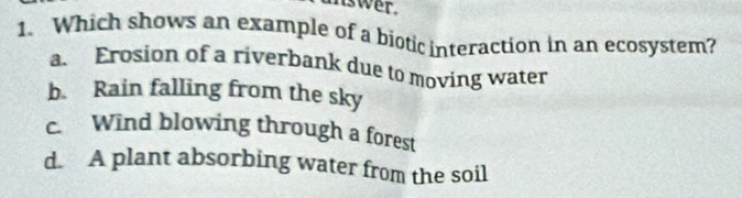 unswer.
1. Which shows an example of a biotic interaction in an ecosystem?
a. Erosion of a riverbank due to moving water
b. Rain falling from the sky
c. Wind blowing through a forest
d. A plant absorbing water from the soil