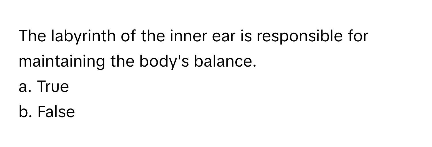 The labyrinth of the inner ear is responsible for maintaining the body's balance. 
a. True
b. False